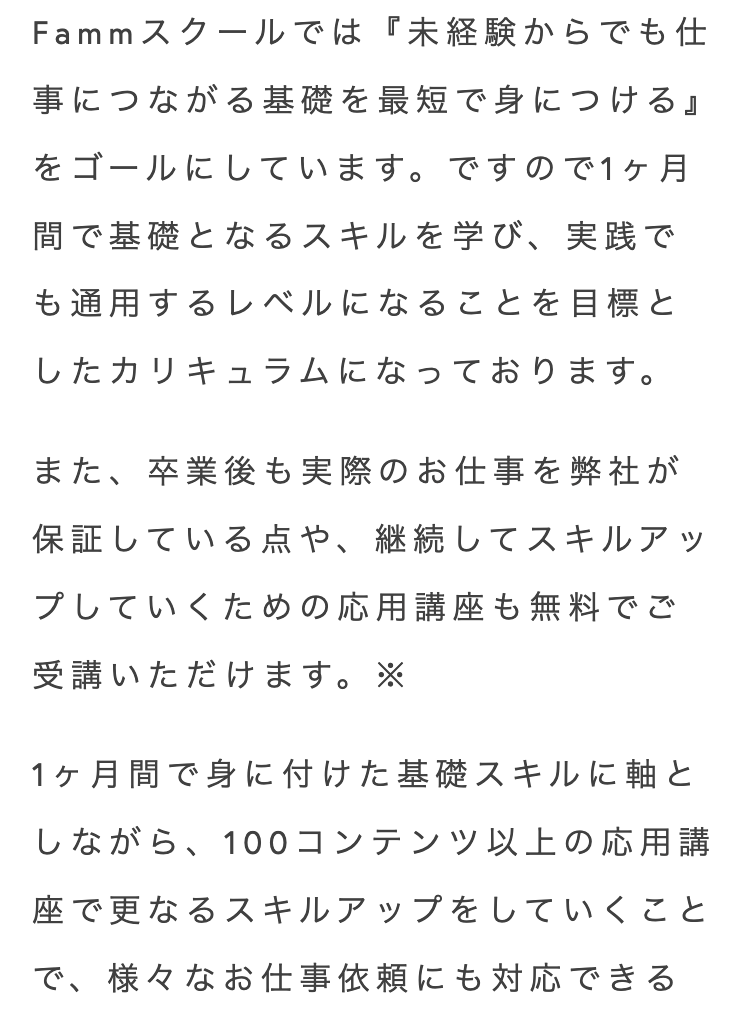 Fammスクールでは 『未経験からでも仕
事につながる基礎を最短で身につける』
をゴールにしています。 ですので1ヶ月
間で基礎となるスキルを学び、実践で
も通用するレベルになることを目標と
したカリキュラムになっております。
また、卒業後も実際のお仕事を弊社が
保証している点や、継続してスキルアッ
プしていくための応用講座も無料でご
受講いただけます。 ※
1ヶ月間で身に付けた基礎スキルに軸と
しながら、 100コンテンツ以上の応用講
座で更なるスキルアップをしていくこと
で、様々なお仕事依頼にも対応できる