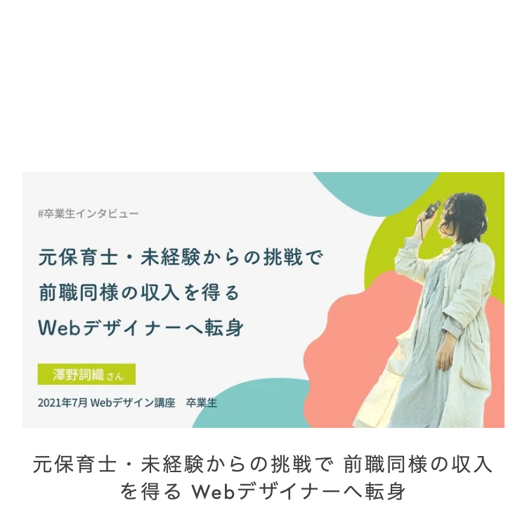 #卒業生インタビュー
元保育士・ 未経験からの挑戦で
前職同様の収入を得る
Webデザイナーへ転身
澤野詞織 さん
2021年7月 Webデザイン講座 卒業生
元保育士・未経験からの挑戦で 前職同様の収入
を得る Webデザイナーへ転身