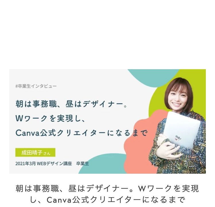 #卒業生インタビュー
朝は事務職、昼はデザイナー。
Wワークを実現し、
Canva公式クリエイターになるまで
成田晴子さん
2021年3月 WEBデザイン講座 卒業生
朝は事務職、昼はデザイナー。 Wワークを実現
し、Canva公式クリエイターになるまで
