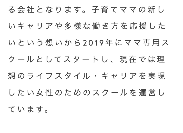 る会社となります。 子育てママの新し
いキャリアや多様な働き方を応援した
いという想いから2019年にママ専用ス
クールとしてスタートし、現在では理
想のライフスタイル・キャリアを実現
したい女性のためのスクールを運営し
ています。