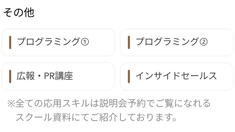 その他
| プログラミング ①
| プログラミング ②
| 広報・PR講座
| インサイドセールス
※全ての応用スキルは説明会予約でご覧になれる
スクール資料にてご紹介しております。