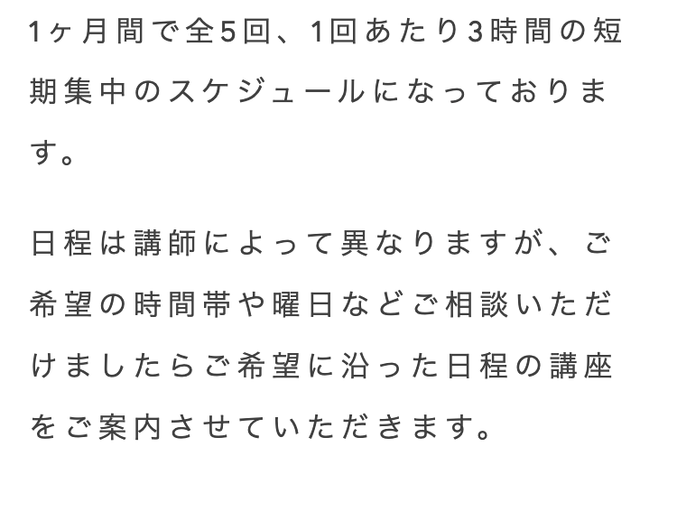 1ヶ月間で全5回 1回あたり3時間の短
期集中のスケジュールになっておりま
す。
日程は講師によって異なりますが、 ご
希望の時間帯や曜日などご相談いただ
けましたらご希望に沿った日程の講座
をご案内させていただきます。
