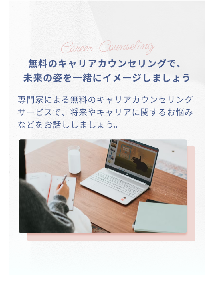 Career Counseling
無料のキャリアカウンセリングで、
未来の姿を一緒にイメージしましょう
専門家による無料のキャリアカウンセリング
サービスで、将来やキャリアに関するお悩み
などをお話ししましょう。