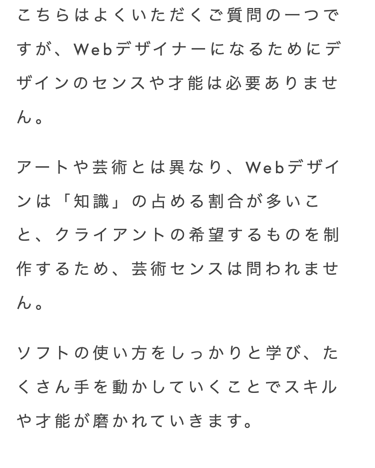 こちらはよくいただくご質問の一つで
すが、Webデザイナーになるためにデ
ザインのセンスや才能は必要ありませ
ん。
アートや芸術とは異なり、Webデザイ
ンは「知識」 の占める割合が多いこ
と、クライアントの希望するものを制
作するため、 芸術センスは問われませ
ん。
ソフトの使い方をしっかりと学び、 た
くさん手を動かしていくことでスキル
や才能が磨かれていきます。