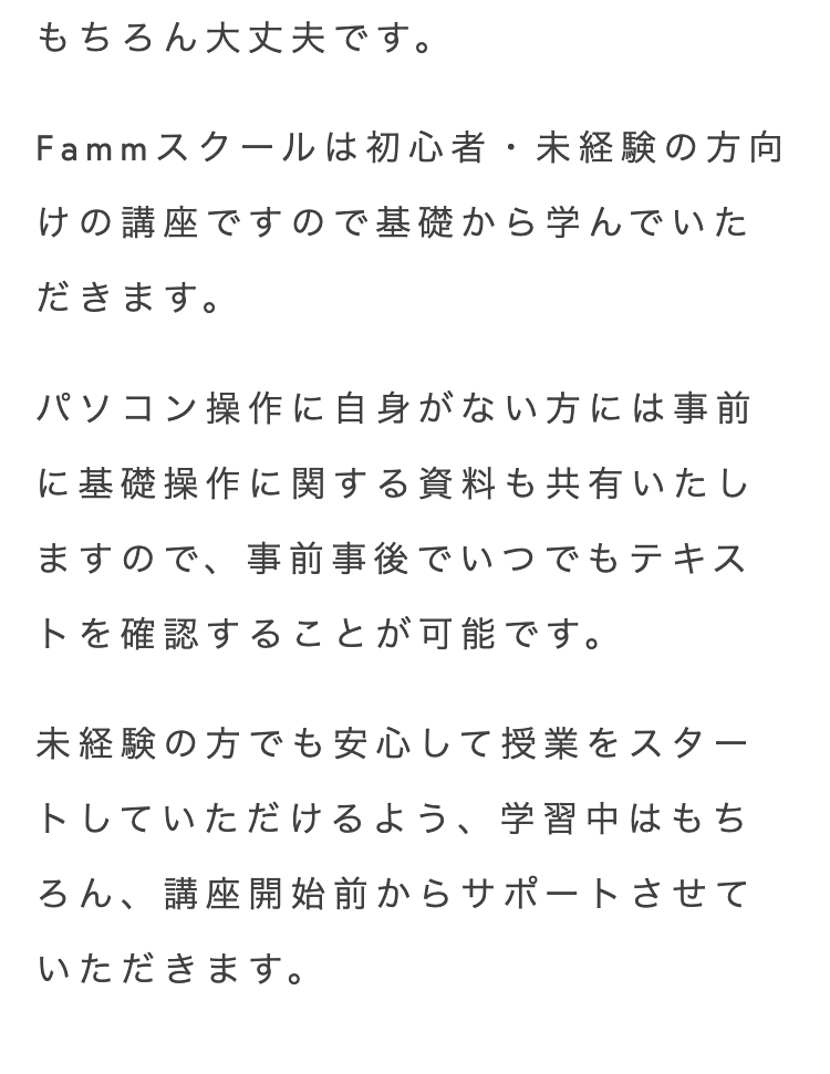 もちろん大丈夫です。
Fammスクールは初心者・未経験の方向
けの講座ですので基礎から学んでいた
だきます。
パソコン操作に自身がない方には事前
に基礎操作に関する資料も共有いたし
ますので、事前事後でいつでもテキス
トを確認することが可能です。
未経験の方でも安心して授業をスター
トしていただけるよう、 学習中はもち
ろん、 講座開始前からサポートさせて
いただきます。