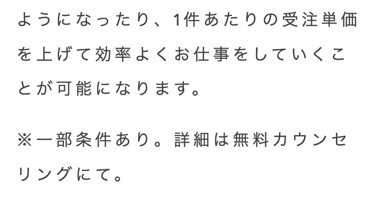 ようになったり、 1件あたりの受注単価
を上げて効率よくお仕事をしていくこ
とが可能になります。
※一部条件あり。 詳細は無料カウンセ
リングにて。