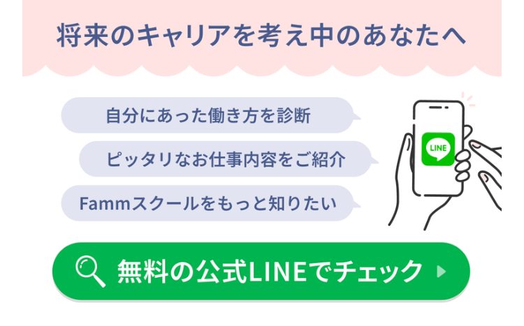 将来のキャリアを考え中のあなたへ
自分にあった働き方を診断
LINE
ピッタリなお仕事内容をご紹介
Fammスクールをもっと知りたい
無料の公式LINEでチェック