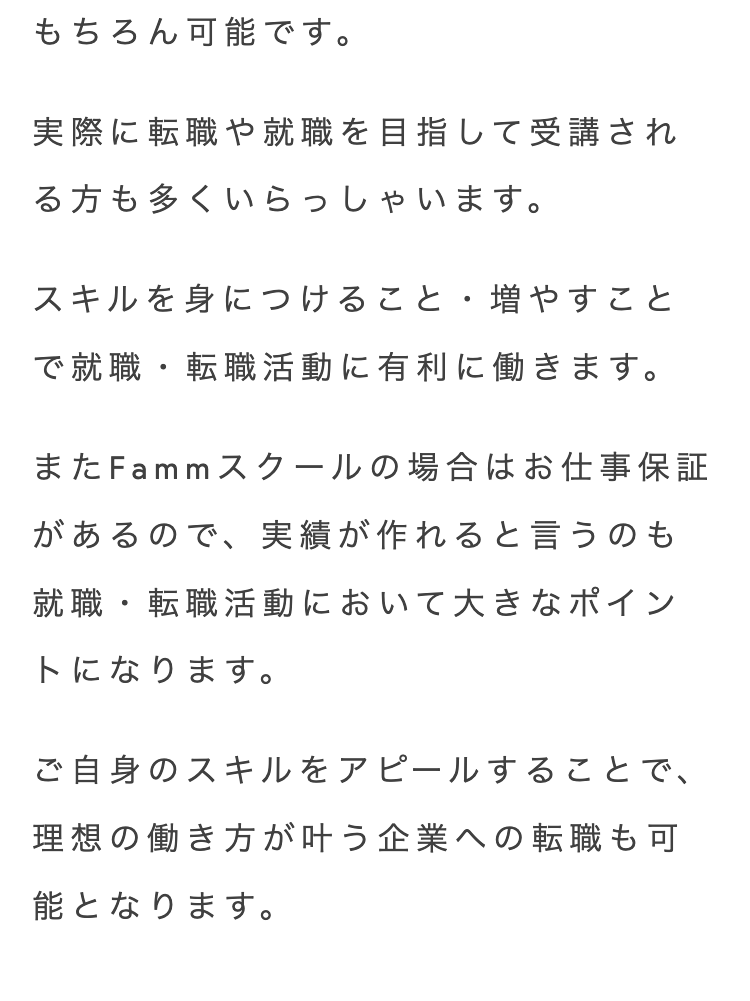 もちろん可能です。
実際に転職や就職を目指して受講され
る方も多くいらっしゃいます。
スキルを身につけること・増やすこと
で就職・転職活動に有利に働きます。
またFammスクールの場合はお仕事保証
があるので、 実績が作れると言うのも
就職・転職活動において大きなポイン
トになります。
ご自身のスキルをアピールすることで、
理想の働き方が叶う企業への転職も可
能となります。