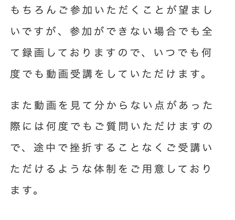 もちろんご参加いただくことが望まし
いですが、参加ができない場合でも全
て録画しておりますので、いつでも何
度でも動画受講をしていただけます。
また動画を見て分からない点があった
際には何度でもご質問いただけますの
で、途中で挫折することなくご受講い
ただけるような体制をご用意しており
ます。