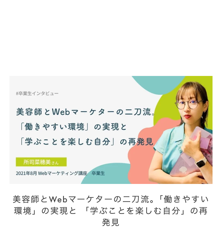 #卒業生インタビュー
美容師とWebマーケターの二刀流。
「働きやすい環境」の実現と
「学ぶことを楽しむ自分」 の再発見
所司菜穂美 さん
2021年8月 Webマーケティング講座 卒業生
美容師とWebマーケターの二刀流。 「働きやすい
「環境」の実現と 「学ぶことを楽しむ自分」の再
発見